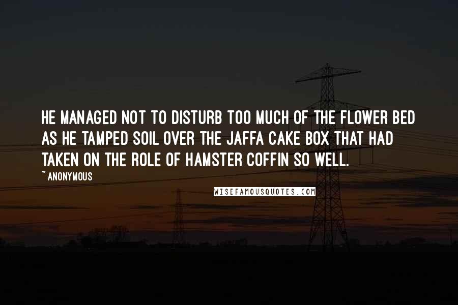 Anonymous Quotes: He managed not to disturb too much of the flower bed as he tamped soil over the Jaffa Cake box that had taken on the role of hamster coffin so well.