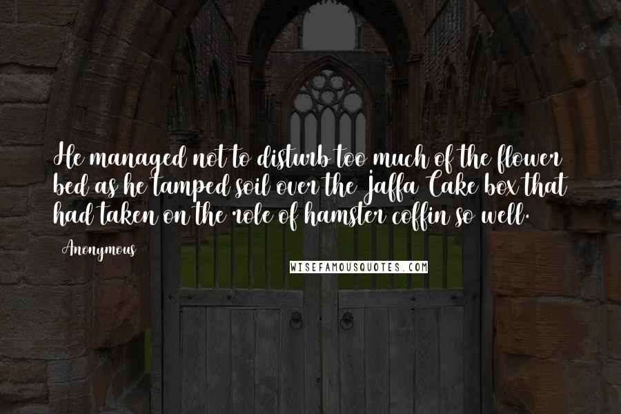 Anonymous Quotes: He managed not to disturb too much of the flower bed as he tamped soil over the Jaffa Cake box that had taken on the role of hamster coffin so well.