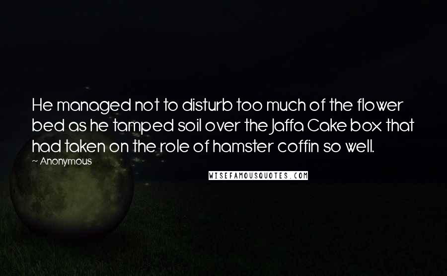 Anonymous Quotes: He managed not to disturb too much of the flower bed as he tamped soil over the Jaffa Cake box that had taken on the role of hamster coffin so well.