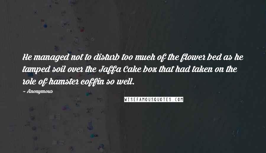 Anonymous Quotes: He managed not to disturb too much of the flower bed as he tamped soil over the Jaffa Cake box that had taken on the role of hamster coffin so well.