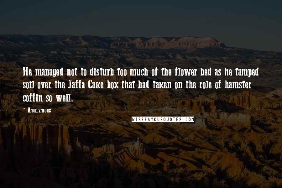 Anonymous Quotes: He managed not to disturb too much of the flower bed as he tamped soil over the Jaffa Cake box that had taken on the role of hamster coffin so well.