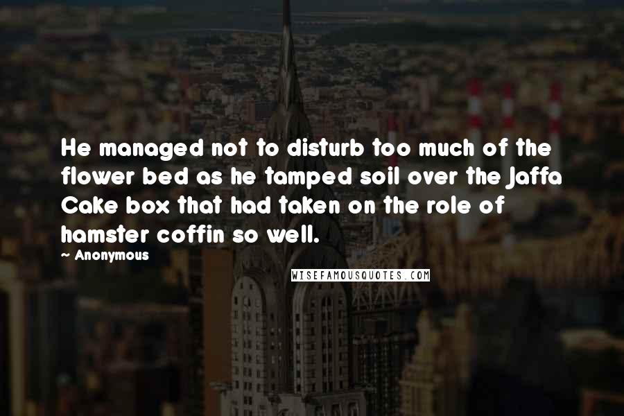 Anonymous Quotes: He managed not to disturb too much of the flower bed as he tamped soil over the Jaffa Cake box that had taken on the role of hamster coffin so well.