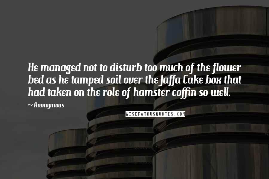 Anonymous Quotes: He managed not to disturb too much of the flower bed as he tamped soil over the Jaffa Cake box that had taken on the role of hamster coffin so well.