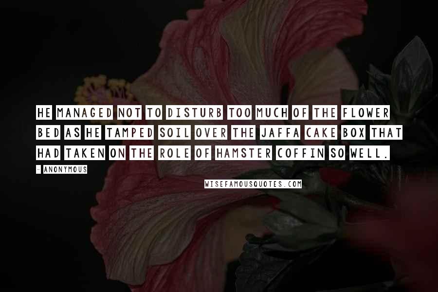 Anonymous Quotes: He managed not to disturb too much of the flower bed as he tamped soil over the Jaffa Cake box that had taken on the role of hamster coffin so well.