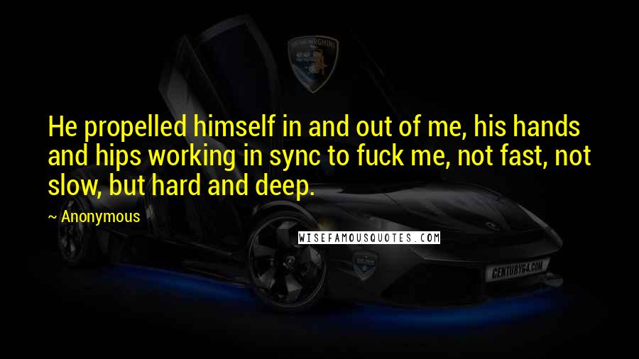 Anonymous Quotes: He propelled himself in and out of me, his hands and hips working in sync to fuck me, not fast, not slow, but hard and deep.