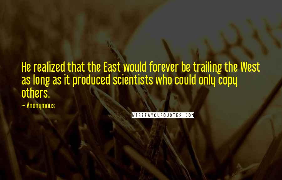 Anonymous Quotes: He realized that the East would forever be trailing the West as long as it produced scientists who could only copy others.