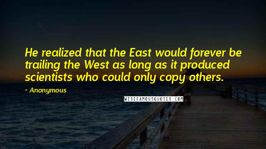 Anonymous Quotes: He realized that the East would forever be trailing the West as long as it produced scientists who could only copy others.