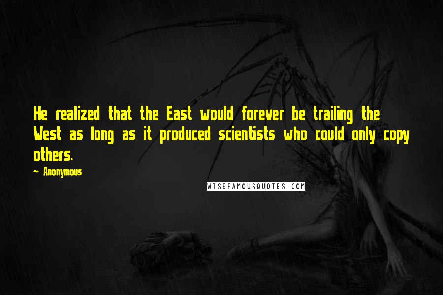 Anonymous Quotes: He realized that the East would forever be trailing the West as long as it produced scientists who could only copy others.