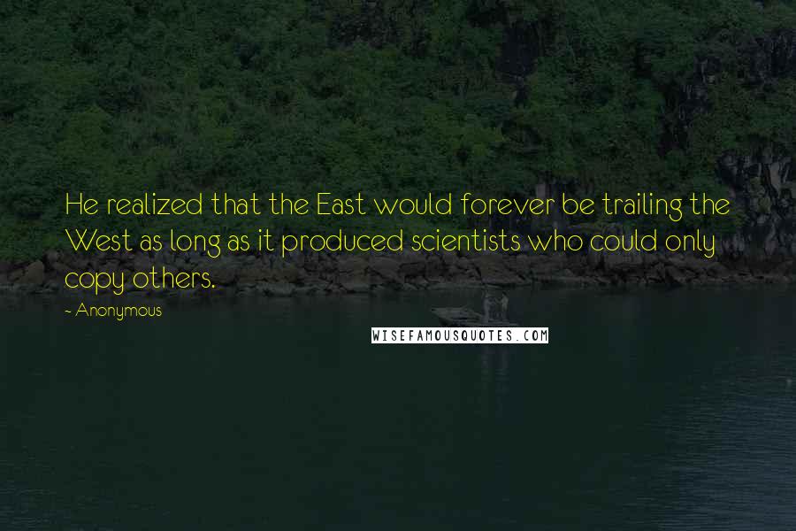 Anonymous Quotes: He realized that the East would forever be trailing the West as long as it produced scientists who could only copy others.