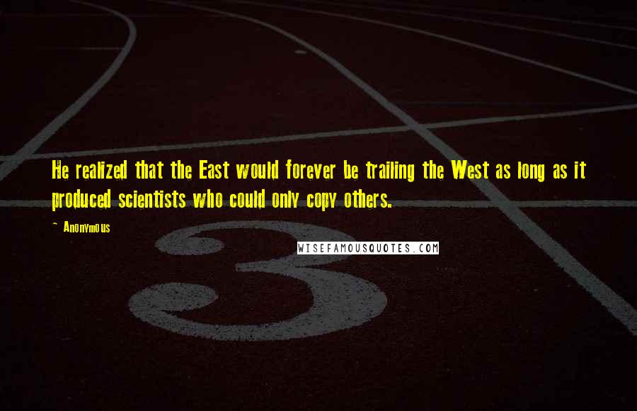 Anonymous Quotes: He realized that the East would forever be trailing the West as long as it produced scientists who could only copy others.