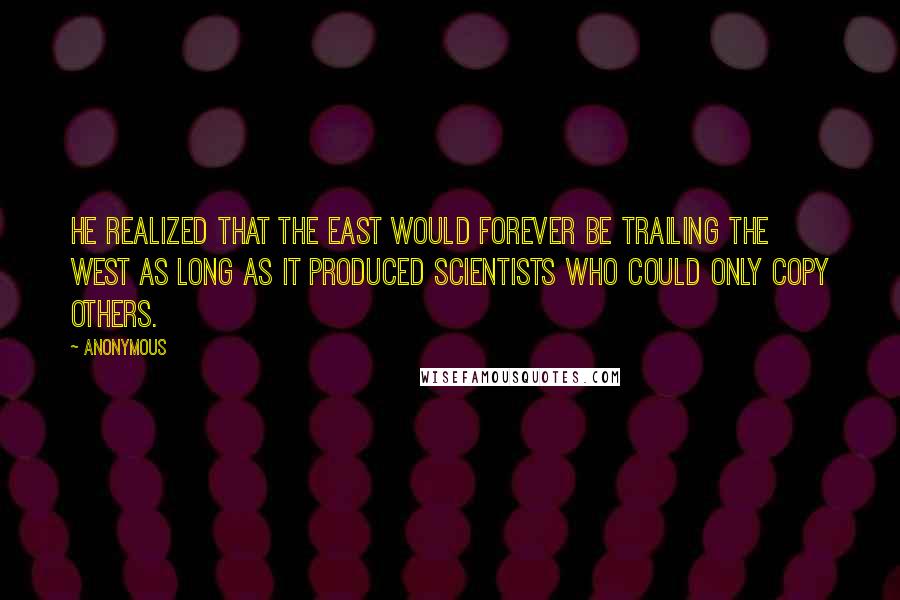 Anonymous Quotes: He realized that the East would forever be trailing the West as long as it produced scientists who could only copy others.