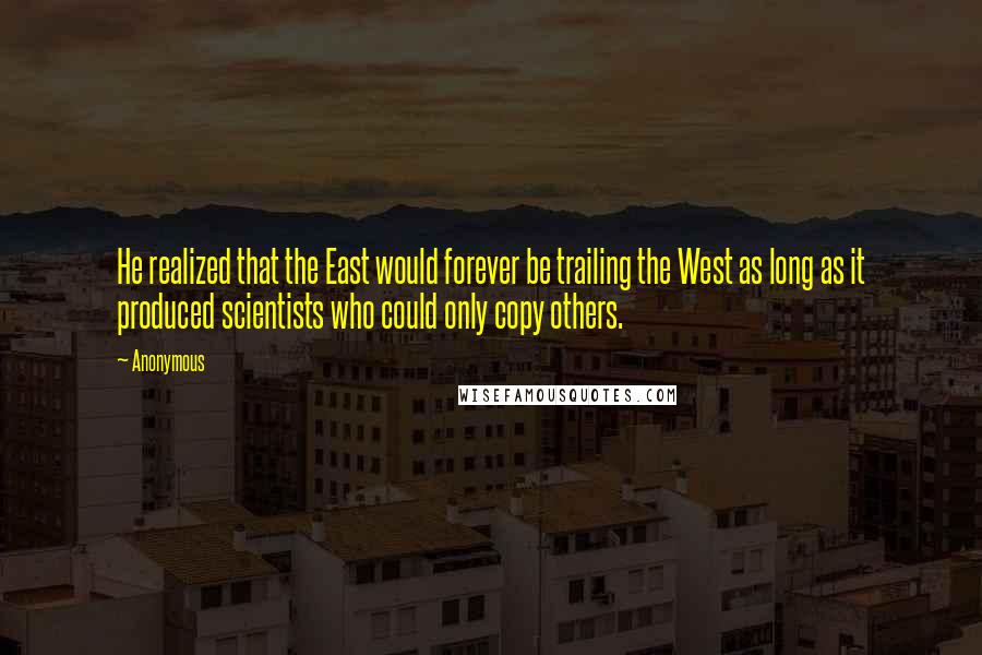 Anonymous Quotes: He realized that the East would forever be trailing the West as long as it produced scientists who could only copy others.