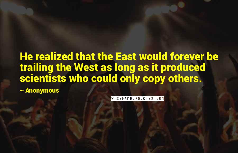 Anonymous Quotes: He realized that the East would forever be trailing the West as long as it produced scientists who could only copy others.