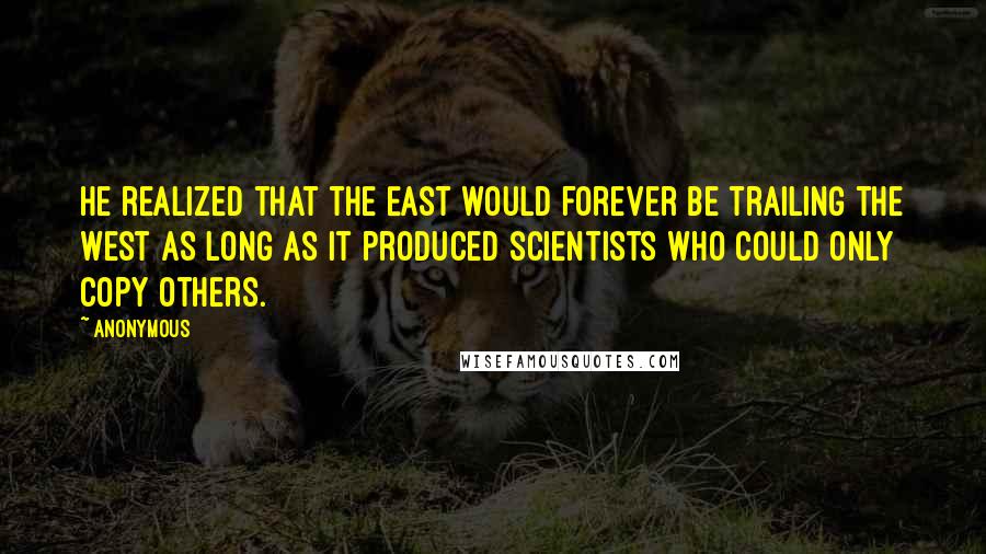 Anonymous Quotes: He realized that the East would forever be trailing the West as long as it produced scientists who could only copy others.