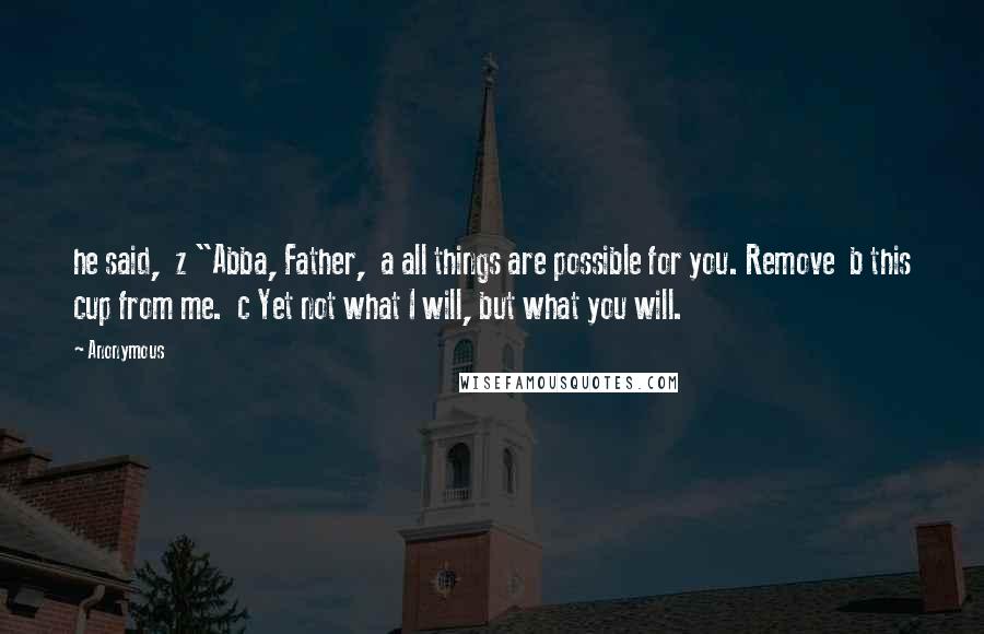 Anonymous Quotes: he said,  z "Abba, Father,  a all things are possible for you. Remove  b this cup from me.  c Yet not what I will, but what you will.