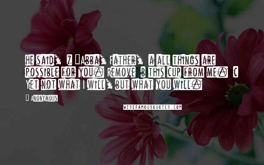 Anonymous Quotes: he said,  z "Abba, Father,  a all things are possible for you. Remove  b this cup from me.  c Yet not what I will, but what you will.