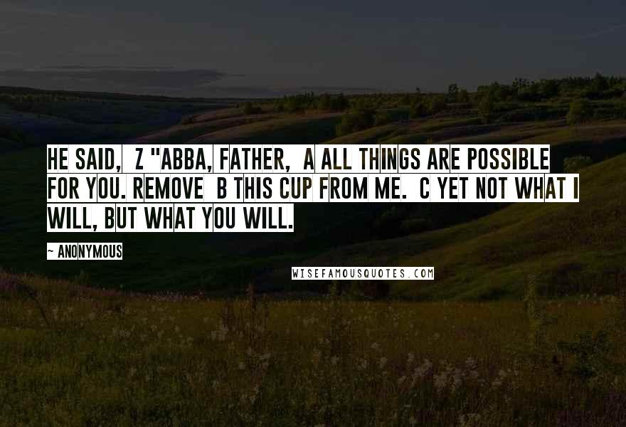 Anonymous Quotes: he said,  z "Abba, Father,  a all things are possible for you. Remove  b this cup from me.  c Yet not what I will, but what you will.