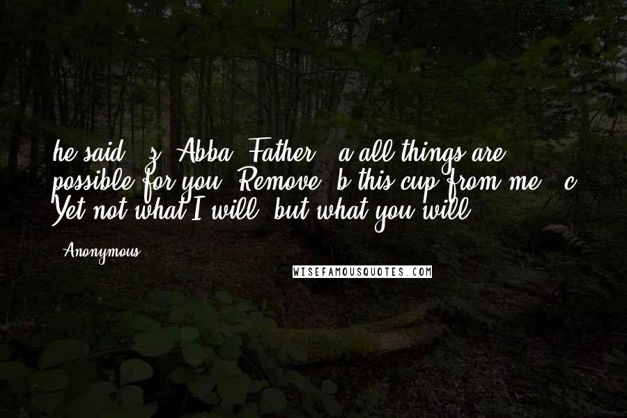 Anonymous Quotes: he said,  z "Abba, Father,  a all things are possible for you. Remove  b this cup from me.  c Yet not what I will, but what you will.