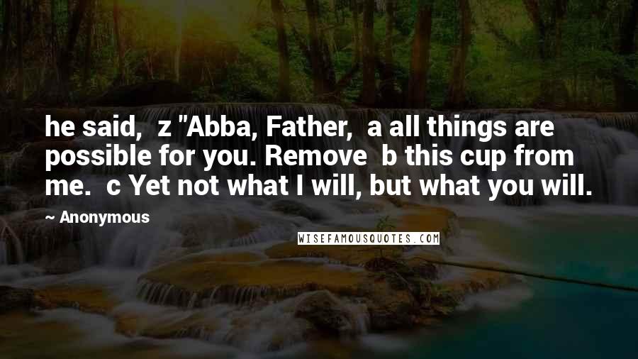 Anonymous Quotes: he said,  z "Abba, Father,  a all things are possible for you. Remove  b this cup from me.  c Yet not what I will, but what you will.