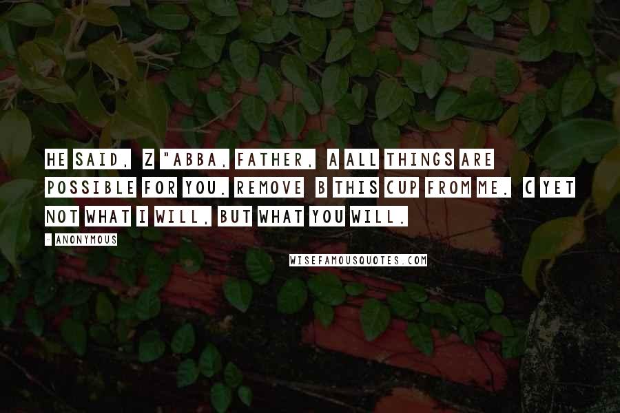 Anonymous Quotes: he said,  z "Abba, Father,  a all things are possible for you. Remove  b this cup from me.  c Yet not what I will, but what you will.