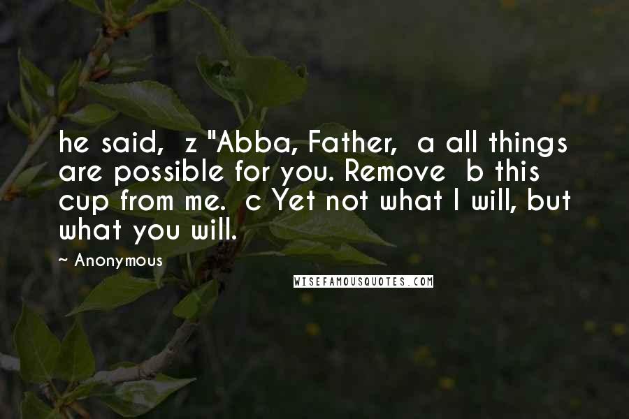 Anonymous Quotes: he said,  z "Abba, Father,  a all things are possible for you. Remove  b this cup from me.  c Yet not what I will, but what you will.