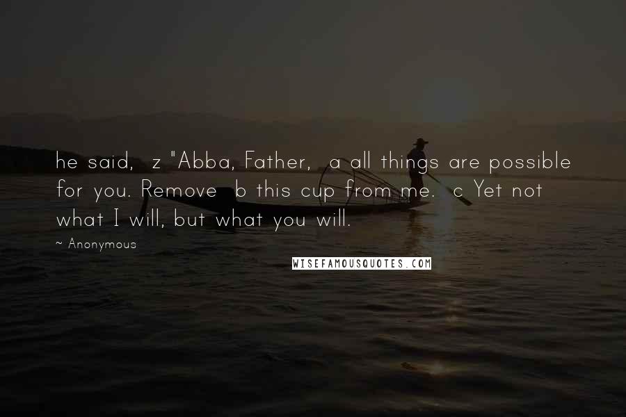 Anonymous Quotes: he said,  z "Abba, Father,  a all things are possible for you. Remove  b this cup from me.  c Yet not what I will, but what you will.