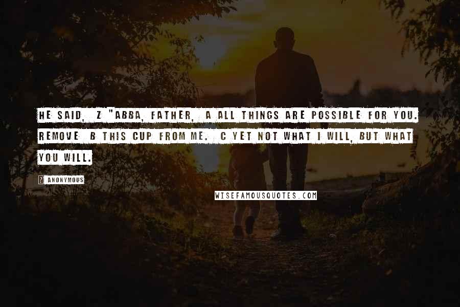 Anonymous Quotes: he said,  z "Abba, Father,  a all things are possible for you. Remove  b this cup from me.  c Yet not what I will, but what you will.