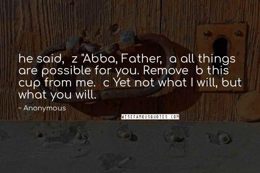 Anonymous Quotes: he said,  z "Abba, Father,  a all things are possible for you. Remove  b this cup from me.  c Yet not what I will, but what you will.