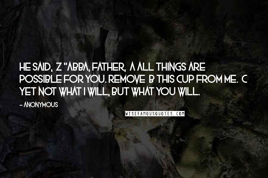 Anonymous Quotes: he said,  z "Abba, Father,  a all things are possible for you. Remove  b this cup from me.  c Yet not what I will, but what you will.