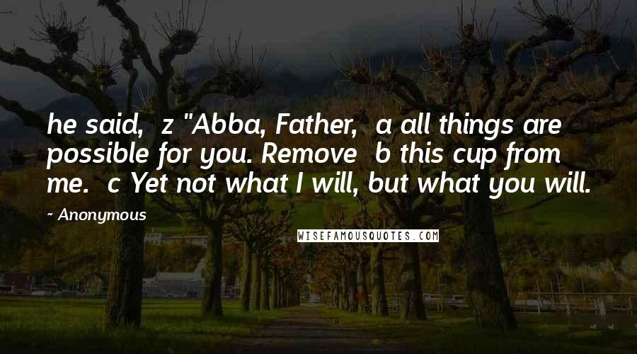 Anonymous Quotes: he said,  z "Abba, Father,  a all things are possible for you. Remove  b this cup from me.  c Yet not what I will, but what you will.