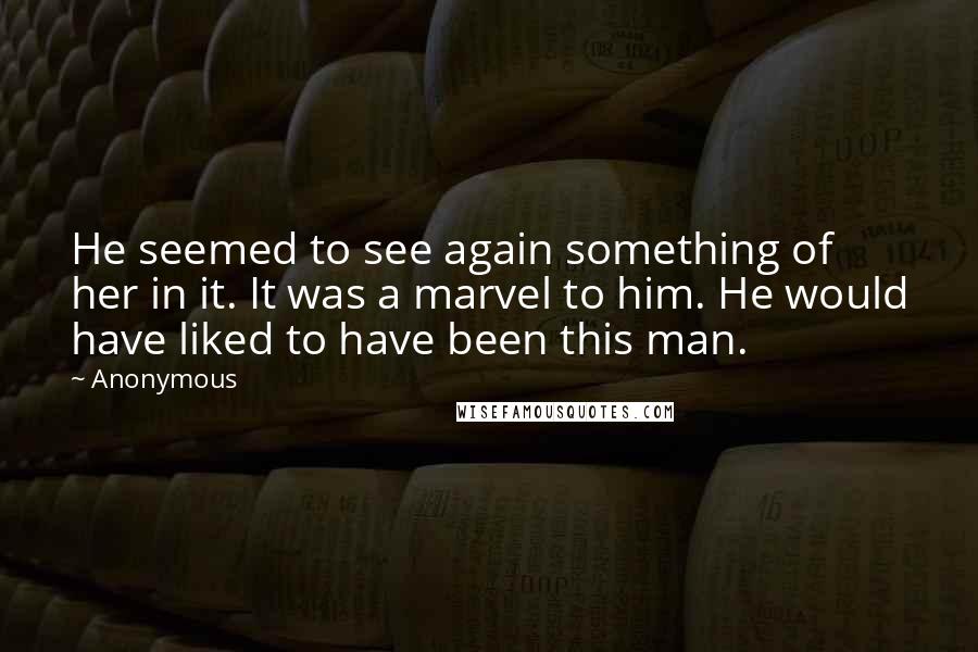 Anonymous Quotes: He seemed to see again something of her in it. It was a marvel to him. He would have liked to have been this man.