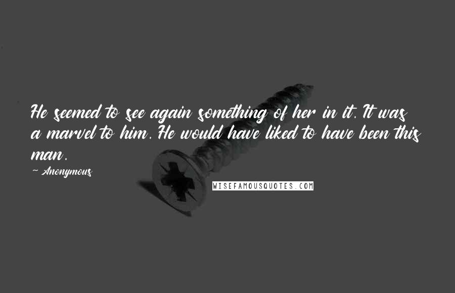 Anonymous Quotes: He seemed to see again something of her in it. It was a marvel to him. He would have liked to have been this man.