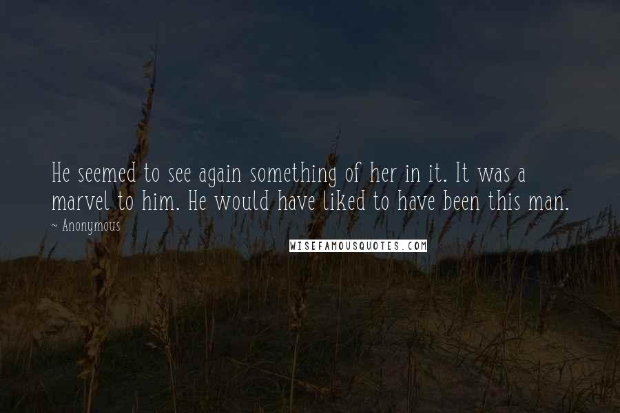 Anonymous Quotes: He seemed to see again something of her in it. It was a marvel to him. He would have liked to have been this man.