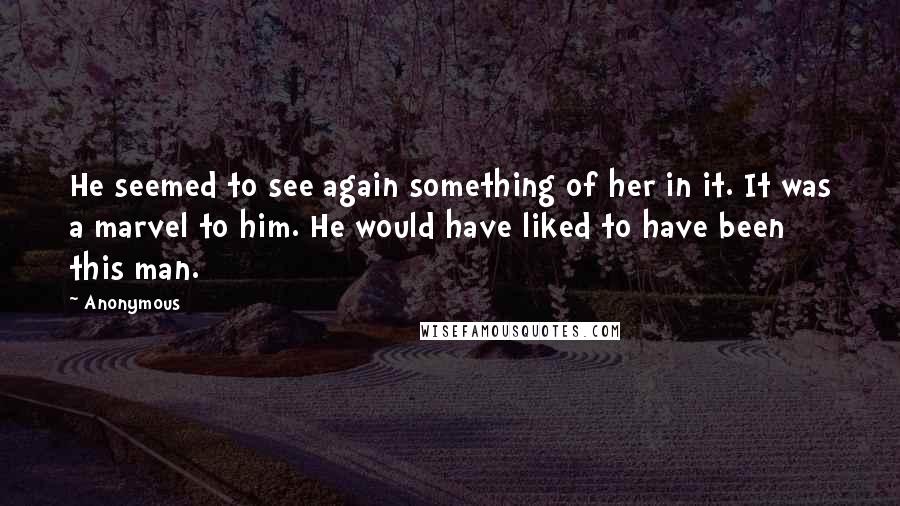 Anonymous Quotes: He seemed to see again something of her in it. It was a marvel to him. He would have liked to have been this man.