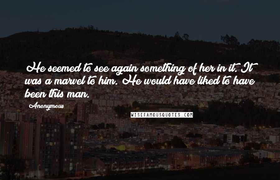 Anonymous Quotes: He seemed to see again something of her in it. It was a marvel to him. He would have liked to have been this man.