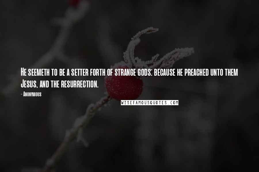 Anonymous Quotes: He seemeth to be a setter forth of strange gods: because he preached unto them Jesus, and the resurrection.