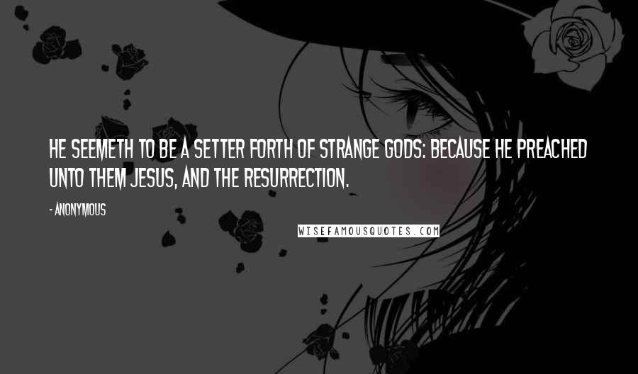 Anonymous Quotes: He seemeth to be a setter forth of strange gods: because he preached unto them Jesus, and the resurrection.