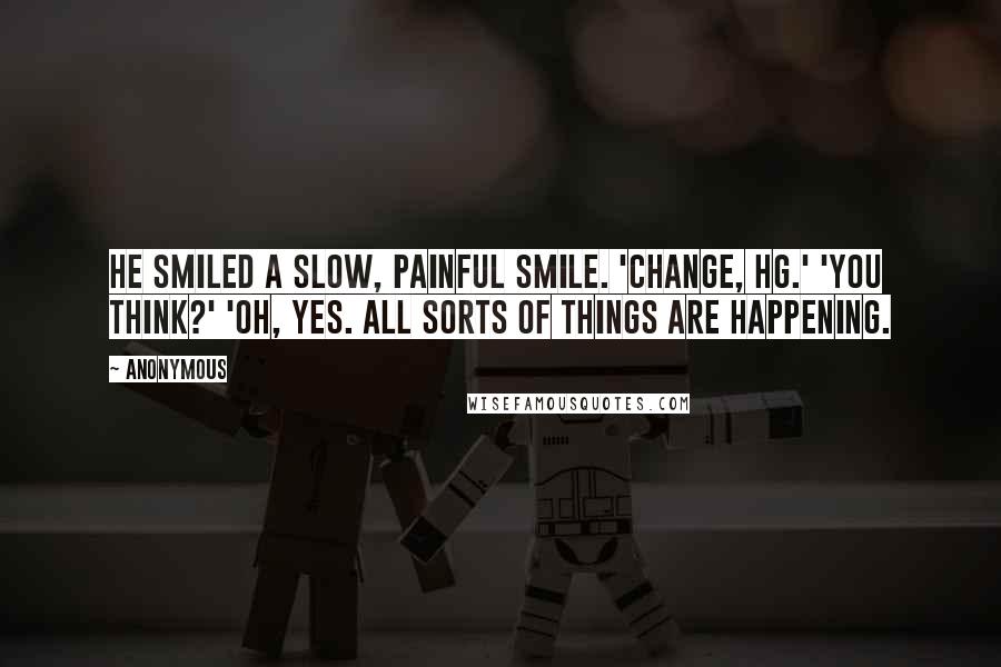Anonymous Quotes: He smiled a slow, painful smile. 'Change, HG.' 'You think?' 'Oh, yes. All sorts of things are happening.