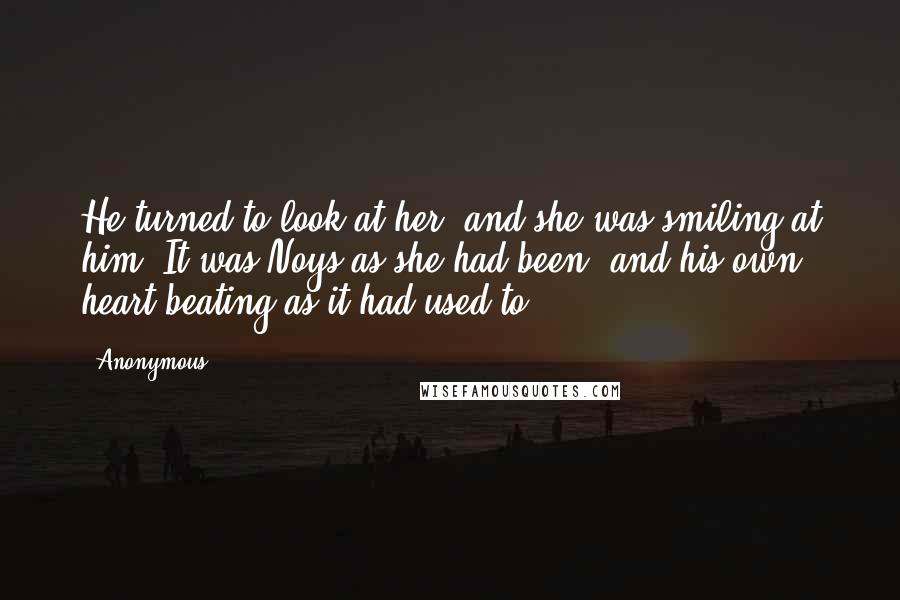Anonymous Quotes: He turned to look at her, and she was smiling at him. It was Noys as she had been, and his own heart beating as it had used to.
