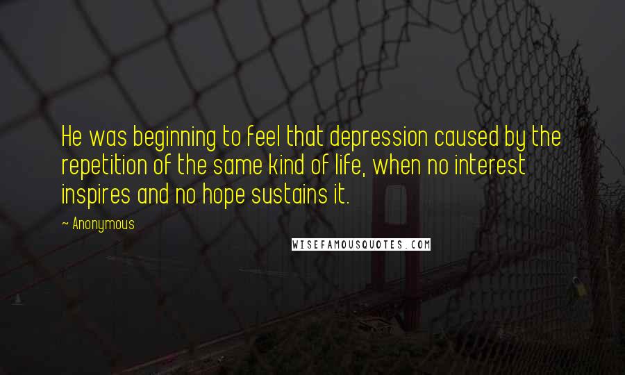 Anonymous Quotes: He was beginning to feel that depression caused by the repetition of the same kind of life, when no interest inspires and no hope sustains it.