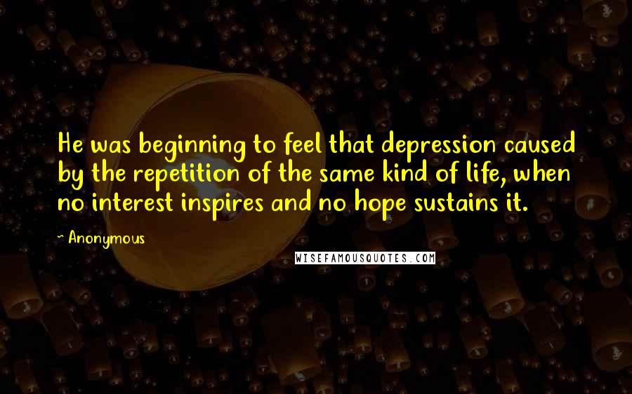 Anonymous Quotes: He was beginning to feel that depression caused by the repetition of the same kind of life, when no interest inspires and no hope sustains it.