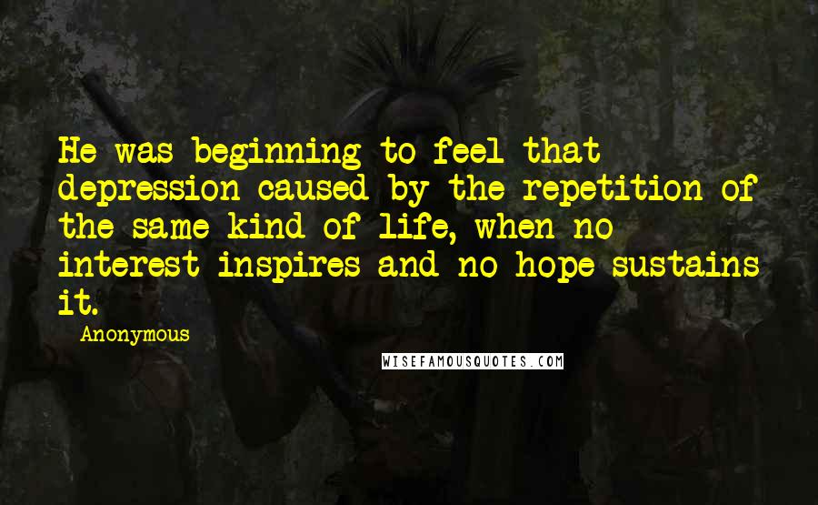 Anonymous Quotes: He was beginning to feel that depression caused by the repetition of the same kind of life, when no interest inspires and no hope sustains it.