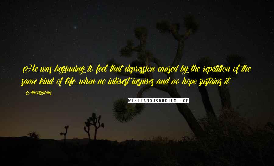 Anonymous Quotes: He was beginning to feel that depression caused by the repetition of the same kind of life, when no interest inspires and no hope sustains it.