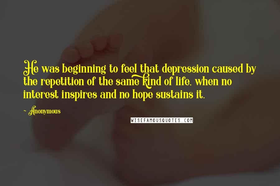 Anonymous Quotes: He was beginning to feel that depression caused by the repetition of the same kind of life, when no interest inspires and no hope sustains it.