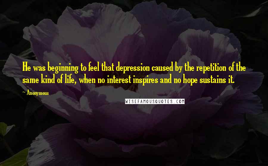 Anonymous Quotes: He was beginning to feel that depression caused by the repetition of the same kind of life, when no interest inspires and no hope sustains it.