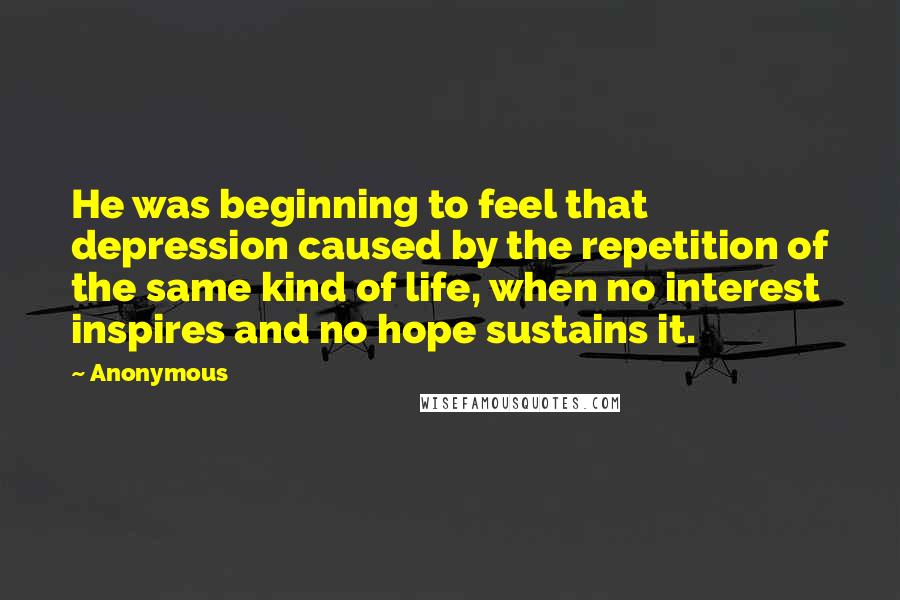 Anonymous Quotes: He was beginning to feel that depression caused by the repetition of the same kind of life, when no interest inspires and no hope sustains it.