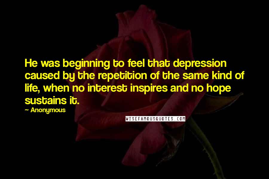 Anonymous Quotes: He was beginning to feel that depression caused by the repetition of the same kind of life, when no interest inspires and no hope sustains it.