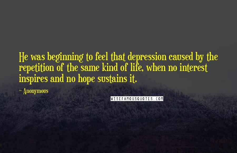 Anonymous Quotes: He was beginning to feel that depression caused by the repetition of the same kind of life, when no interest inspires and no hope sustains it.