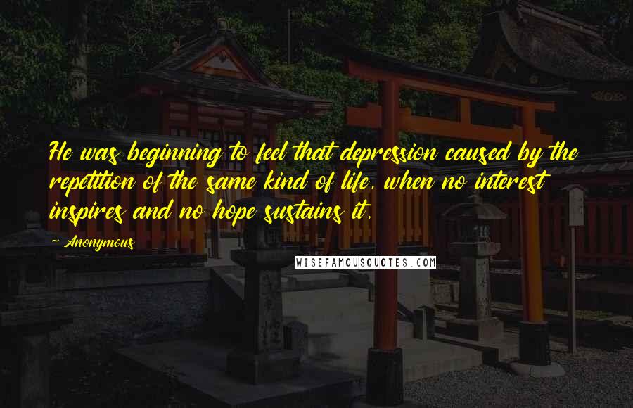 Anonymous Quotes: He was beginning to feel that depression caused by the repetition of the same kind of life, when no interest inspires and no hope sustains it.