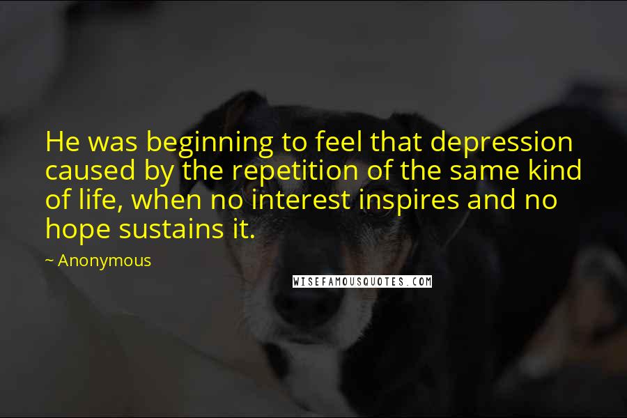 Anonymous Quotes: He was beginning to feel that depression caused by the repetition of the same kind of life, when no interest inspires and no hope sustains it.